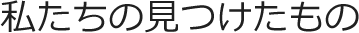 私たちの見つけたもの