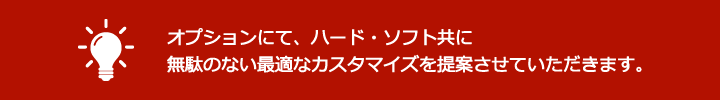 オプションにて、ハード・ソフト共に無駄のない最適なカスタマイズを提案させていただきます。
