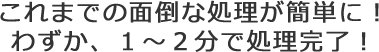 これまでの面倒な処理が簡単に!わずか、1~2分で処理完了!